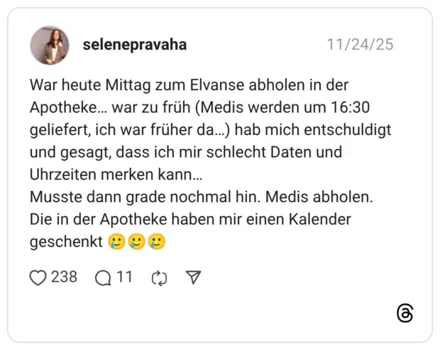 War heute Mittag zum Elvanse abholen in der Apotheke… war zu früh (Medis werden um 16:30 geliefert, ich war früher da…) hab mich entschuldigt und gesagt, dass ich mir schlecht Daten und Uhrzeiten merken kann… Musste dann grade nochmal hin. Medis abholen. Die in der Apotheke haben mir einen Kalender geschenkt :lächelndes_gesicht_mit_träne::lächelndes_gesicht_mit_träne::lächelndes_gesicht_mit_träne: