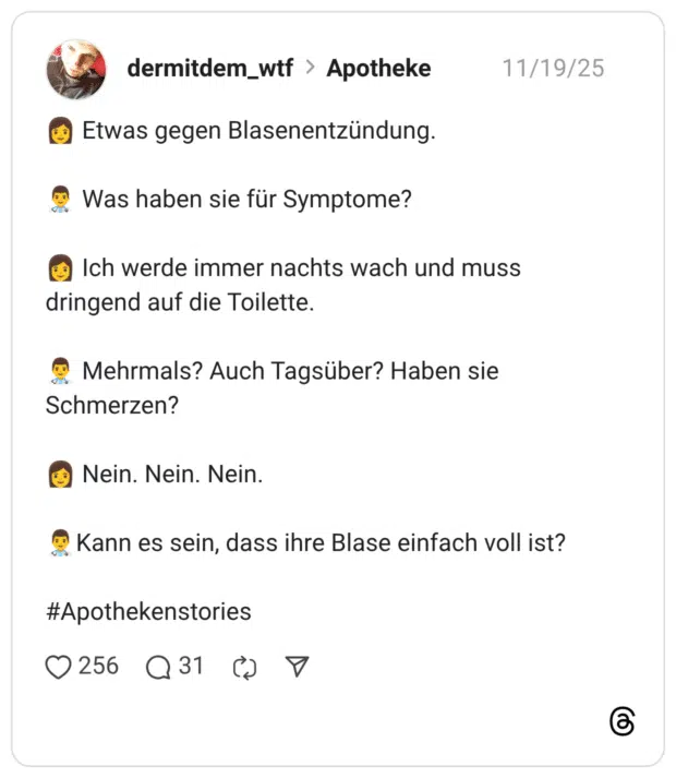 :frau: Etwas gegen Blasenentzündung. :arzt: Was haben sie für Symptome? :frau: Ich werde immer nachts wach und muss dringend auf die Toilette. :arzt: Mehrmals? Auch Tagsüber? Haben sie Schmerzen? :frau: Nein. Nein. Nein. :arzt:Kann es sein, dass ihre Blase einfach voll ist? #Apothekenstories
