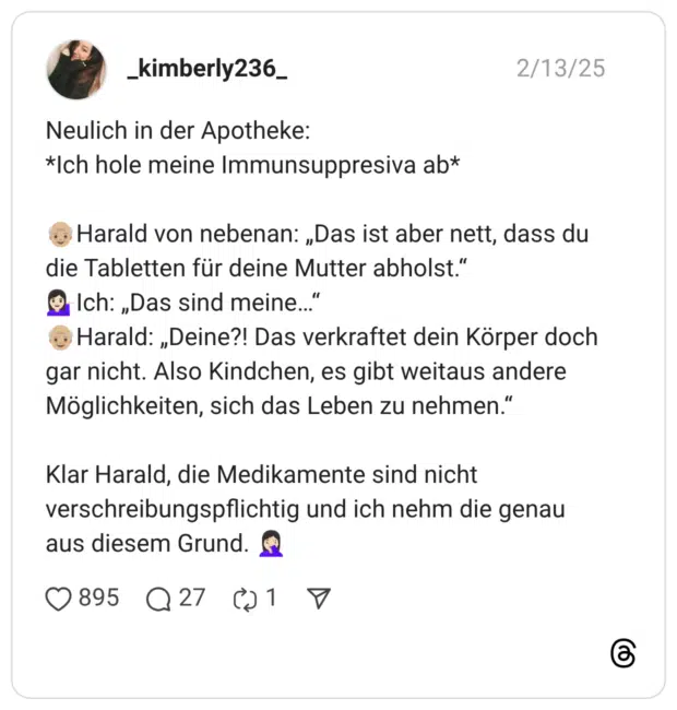 Neulich in der Apotheke: Ich hole meine Immunsuppresiva ab :älterer_mann::hautton-3:Harald von nebenan: „Das ist aber nett, dass du die Tabletten für deine Mutter abholst.“ :frau_kippt_hand_ab::hautton-2:Ich: „Das sind meine…“ :älterer_mann::hautton-3:Harald: „Deine?! Das verkraftet dein Körper doch gar nicht. Also Kindchen, es gibt weitaus andere Möglichkeiten, sich das Leben zu nehmen.“ Klar Harald, die Medikamente sind nicht verschreibungspflichtig und ich nehm die genau aus diesem Grund. :frau_schlägt_sich_die_hand_vors_gesicht::hautton-2: