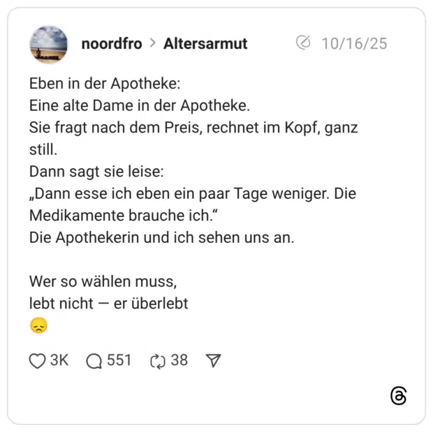 Eben in der Apotheke: Eine alte Dame in der Apotheke. Sie fragt nach dem Preis, rechnet im Kopf, ganz still. Dann sagt sie leise: „Dann esse ich eben ein paar Tage weniger. Die Medikamente brauche ich.“ Die Apothekerin und ich sehen uns an. Wer so wählen muss, lebt nicht — er überlebt :enttäuscht:
