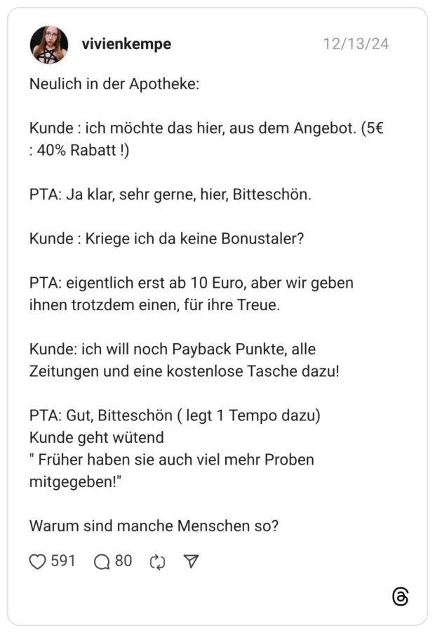 Neulich in der Apotheke: Kunde : ich möchte das hier, aus dem Angebot. (5€ : 40% Rabatt !) PTA: Ja klar, sehr gerne, hier, Bitteschön. Kunde : Kriege ich da keine Bonustaler? PTA: eigentlich erst ab 10 Euro, aber wir geben ihnen trotzdem einen, für ihre Treue. Kunde: ich will noch Payback Punkte, alle Zeitungen und eine kostenlose Tasche dazu! PTA: Gut, Bitteschön ( legt 1 Tempo dazu) Kunde geht wütend " Früher haben sie auch viel mehr Proben mitgegeben!" Warum sind manche Menschen so?