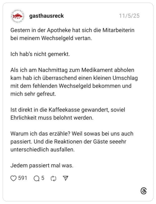 Gestern in der Apotheke hat sich die Mitarbeiterin bei meinem Wechselgeld vertan. Ich hab’s nicht gemerkt. Als ich am Nachmittag zum Medikament abholen kam hab ich überraschend einen kleinen Umschlag mit dem fehlenden Wechselgeld bekommen und mich sehr gefreut. Ist direkt in die Kaffeekasse gewandert, soviel Ehrlichkeit muss belohnt werden. Warum ich das erzähle? Weil sowas bei uns auch passiert. Und die Reaktionen der Gäste seeehr unterschiedlich ausfallen. Jedem passiert mal was.
