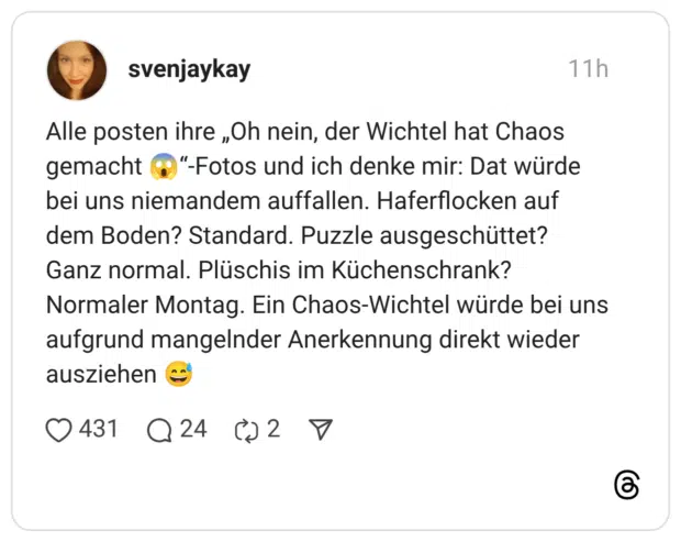 Alle posten ihre „Oh nein, der Wichtel hat Chaos gemacht bei uns niemandem auffallen. Haferflocken auf dem Boden? Standard. Puzzle ausgeschüttet? Ganz normal. Plüschis im Küchenschrank? Normaler Montag. Ein Chaos-Wichtel würde bei uns aufgrund mangelnder Anerkennung direkt wieder ausziehen