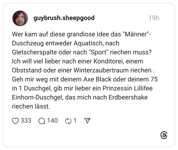 Wer kam auf diese grandiose Idee das "Männer"- Duschzeug entweder Aquatisch, nach Gletscherspalte oder nach "Sport" riechen muss? Ich will viel lieber nach einer Konditorei, einem Obststand oder einer Winterzaubertraum riechen . Geh mir weg mit deinem Axe Black oder deinem 75 in 1 Duschgel, gib mir lieber ein Prinzessin Lillifee Einhorn-Duschgel, das mich nach Erdbeershake riechen lässt.