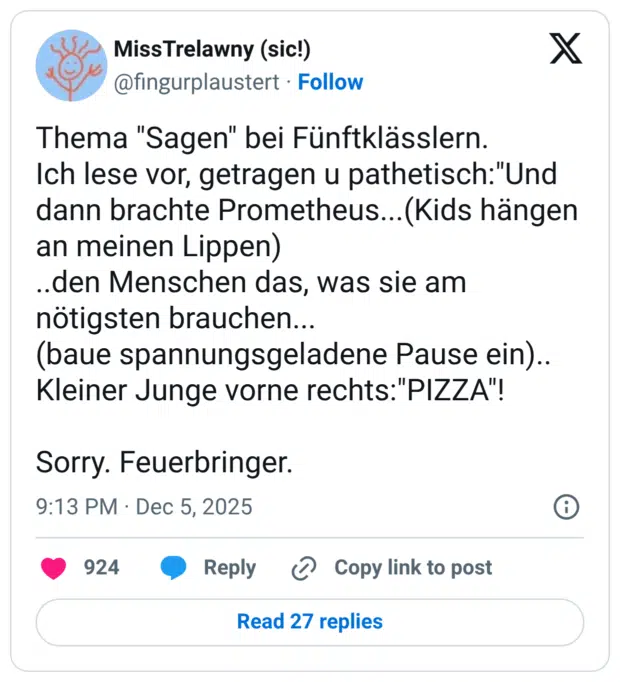 Thema "Sagen" bei Fünftklässlern. Ich lese vor, getragen u pathetisch:"Und dann brachte Prometheus...(Kids hängen an meinen Lippen) ..den Menschen das, was sie am nötigsten brauchen... (baue spannungsgeladene Pause ein).. Kleiner Junge vorne rechts:"PIZZA"! Sorry. Feuerbringer.