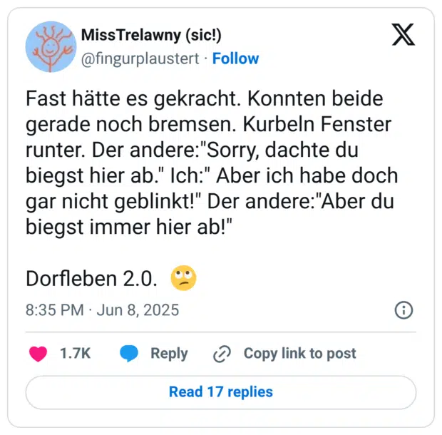 Fast hätte es gekracht. Konnten beide gerade noch bremsen. Kurbeln Fenster runter. Der andere:"Sorry, dachte du biegst hier ab." Ich:" Aber ich habe doch gar nicht geblinkt!" Der andere:"Aber du biegst immer hier ab!" Dorfleben 2.0. :gesicht_verdreht_augen: