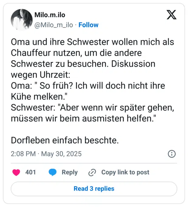 Oma und ihre Schwester wollen mich als Chauffeur nutzen, um die andere Schwester zu besuchen. Diskussion wegen Uhrzeit: Oma: " So früh? Ich will doch nicht ihre Kühe melken." Schwester: "Aber wenn wir später gehen, müssen wir beim ausmisten helfen." Dorfleben einfach beschte.