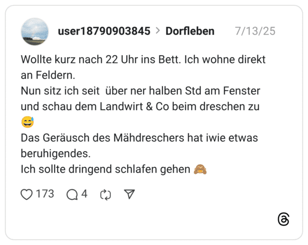 Wollte kurz nach 22 Uhr ins Bett. Ich wohne direkt an Feldern. Nun sitz ich seit über ner halben Std am Fenster und schau dem Landwirt & Co beim dreschen zu :verschwitztes_lachen: Das Geräusch des Mähdreschers hat iwie etwas beruhigendes. Ich sollte dringend schlafen gehen :affe_sieht_nichts: