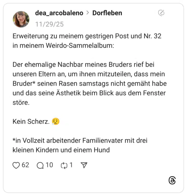 Erweiterung zu meinem gestrigen Post und Nr. 32 in meinem Weirdo-Sammelalbum: Der ehemalige Nachbar meines Bruders rief bei unseren Eltern an, um ihnen mitzuteilen, dass mein Bruder* seinen Rasen samstags nicht gemäht habe und das seine Ästhetik beim Blick aus dem Fenster störe. Kein Scherz. :gesicht_ausatmend: *in Vollzeit arbeitender Familienvater mit drei kleinen Kindern und einem Hund