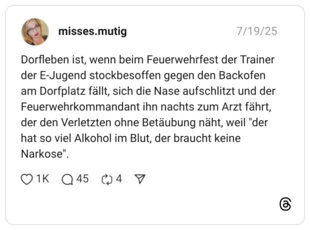 Dorfleben ist, wenn beim Feuerwehrfest der Trainer der E-Jugend stockbesoffen gegen den Backofen am Dorfplatz fällt, sich die Nase aufschlitzt und der Feuerwehrkommandant ihn nachts zum Arzt fährt, der den Verletzten ohne Betäubung näht, weil "der hat so viel Alkohol im Blut, der braucht keine Narkose".