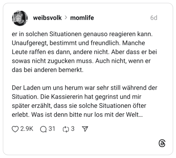 er in solchen Situationen genauso reagieren kann. Unaufgeregt, bestimmt und freundlich. Manche Leute raffen es dann, andere nicht. Aber dass er bei sowas nicht zugucken muss. Auch nicht, wenn er das bei anderen bemerkt. Der Laden um uns herum war sehr still während der Situation. Die Kassiererin hat gegrinst und mir später erzählt, dass sie solche Situationen öfter erlebt. Was ist denn bitte nur los mit der Welt...
