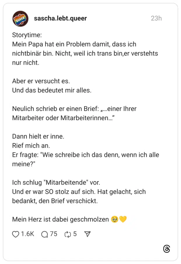 Storytime: Mein Papa hat ein Problem damit, dass ich nichtbinär bin. Nicht, weil ich trans bin,er verstehts nur nicht. Aber er versucht es. Und das bedeutet mir alles. Neulich schrieb er einen Brief: „…einer Ihrer Mitarbeiter oder Mitarbeiterinnen…“ Dann hielt er inne. Rief mich an. Er fragte: "Wie schreibe ich das denn, wenn ich alle meine?" Ich schlug "Mitarbeitende" vor. Und er war SO stolz auf sich. Hat gelacht, sich bedankt, den Brief verschickt. Mein Herz ist dabei geschmolzen 🥹💛