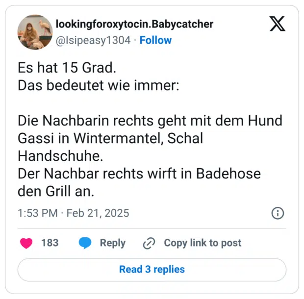 Es hat 15 Grad. Das bedeutet wie immer: Die Nachbarin rechts geht mit dem Hund Gassi in Wintermantel, Schal Handschuhe. Der Nachbar rechts wirft in Badehose den Grill an.