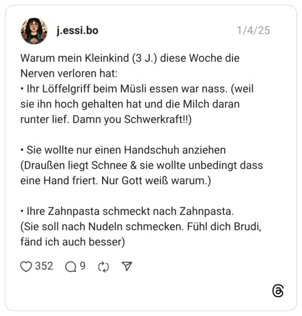 Warum mein Kleinkind (3 J.) diese Woche die Nerven verloren hat: • Ihr Löffelgriff beim Müsli essen war nass. (weil sie ihn hoch gehalten hat und die Milch daran runter lief. Damn you Schwerkraft!!) • Sie wollte nur einen Handschuh anziehen (Draußen liegt Schnee & sie wollte unbedingt dass eine Hand friert. Nur Gott weiß warum.) • Ihre Zahnpasta schmeckt nach Zahnpasta. (Sie soll nach Nudeln schmecken. Fühl dich Brudi, fänd ich auch besser)