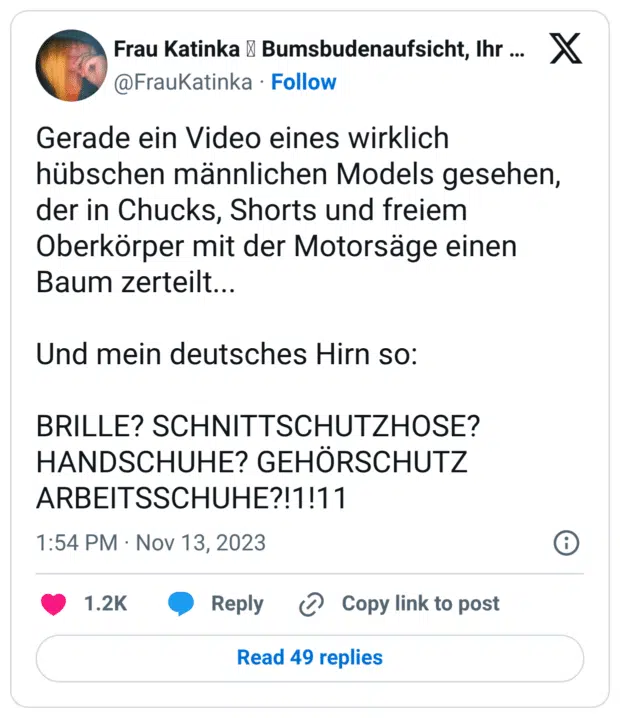 Gerade ein Video eines wirklich hübschen männlichen Models gesehen, der in Chucks, Shorts und freiem Oberkörper mit der Motorsäge einen Baum zerteilt... Und mein deutsches Hirn so: BRILLE? SCHNITTSCHUTZHOSE? HANDSCHUHE? GEHÖRSCHUTZ ARBEITSSCHUHE?!1!11