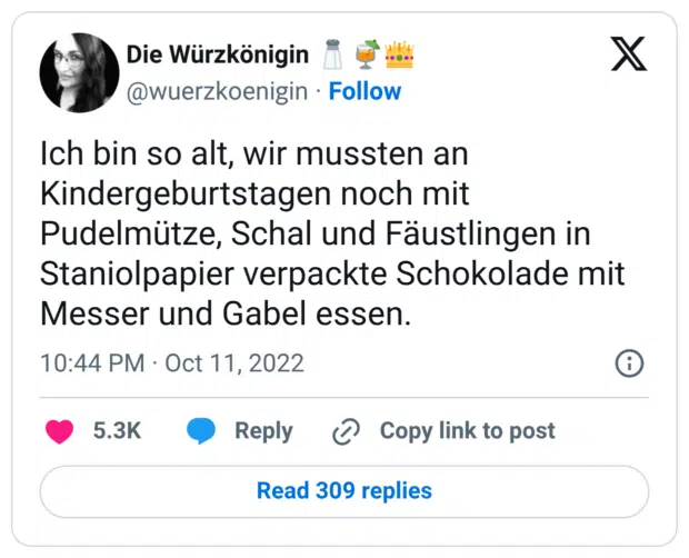 Ich bin so alt, wir mussten an Kindergeburtstagen noch mit Pudelmütze, Schal und Fäustlingen in Staniolpapier verpackte Schokolade mit Messer und Gabel essen.