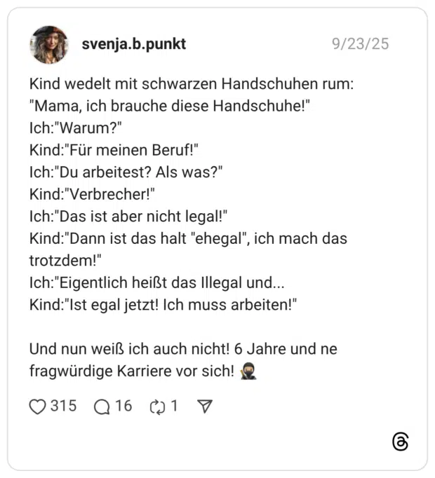 Kind wedelt mit schwarzen Handschuhen rum: "Mama, ich brauche diese Handschuhe!" Ich:"Warum?" Kind:"Für meinen Beruf!" Ich:"Du arbeitest? Als was?" Kind:"Verbrecher!" Ich:"Das ist aber nicht legal!" Kind:"Dann ist das halt "ehegal", ich mach das trotzdem!" Ich:"Eigentlich heißt das Illegal und... Kind:"Ist egal jetzt! Ich muss arbeiten!" Und nun weiß ich auch nicht! 6 Jahre und ne fragwürdige Karriere vor sich! :ninja::hautton-3: