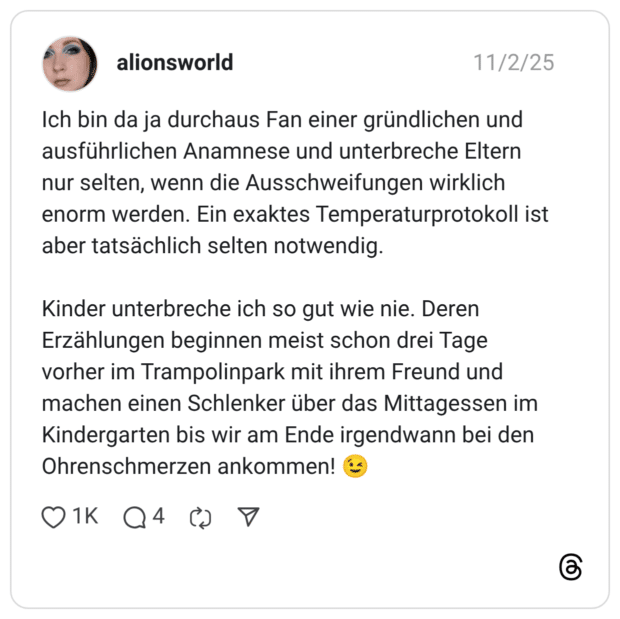 Ich bin da ja durchaus Fan einer gründlichen und ausführlichen Anamnese und unterbreche Eltern nur selten, wenn die Ausschweifungen wirklich enorm werden. Ein exaktes Temperaturprotokoll ist aber tatsächlich selten notwendig. Kinder unterbreche ich so gut wie nie. Deren Erzählungen beginnen meist schon drei Tage vorher im Trampolinpark mit ihrem Freund und machen einen Schlenker über das Mittagessen im Kindergarten bis wir am Ende irgendwann bei den Ohrenschmerzen ankommen!