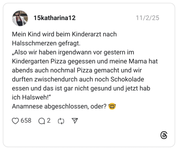 Mein Kind wird beim Kinderarzt nach Halsschmerzen gefragt. „Also wir haben irgendwann vor gestern im Kindergarten Pizza gegessen und meine Mama hat abends auch nochmal Pizza gemacht und wir durften zwischendurch auch noch Schokolade essen und das ist gar nicht gesund und jetzt hab ich Halsweh!" Anamnese abgeschlossen, oder?