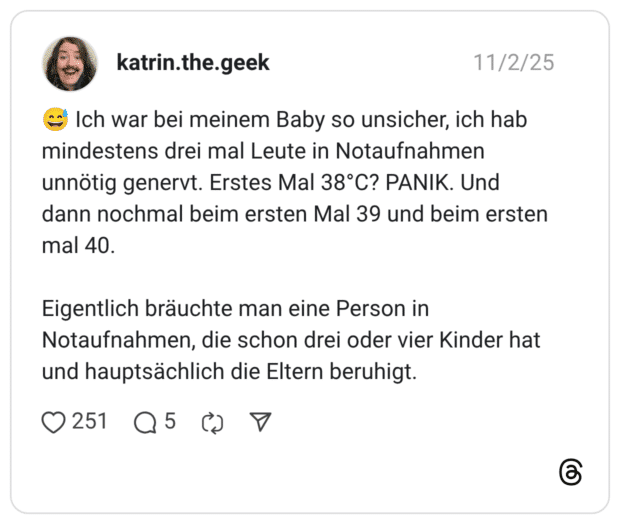 Ich war bei meinem Baby so unsicher, ich hab mindestens drei mal Leute in Notaufnahmen unnötig genervt. Erstes Mal 38°C? PANIK. Und dann nochmal beim ersten Mal 39 und beim ersten mal 40. Eigentlich bräuchte man eine Person in Notaufnahmen, die schon drei oder vier Kinder hat und hauptsächlich die Eltern beruhigt.