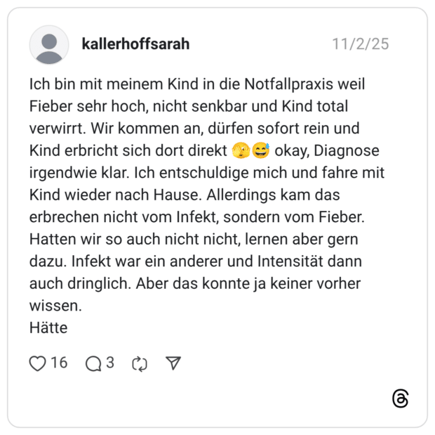Ich bin mit meinem Kind in die Notfallpraxis weil Fieber sehr hoch, nicht senkbar und Kind total verwirrt. Wir kommen an, dürfen sofort rein und Kind erbricht sich dort direkt € okay, Diagnose irgendwie klar. Ich entschuldige mich und fahre mit Kind wieder nach Hause. Allerdings kam das erbrechen nicht vom Infekt, sondern vom Fieber. Hatten wir so auch nicht nicht, lernen aber gern dazu. Infekt war ein anderer und Intensität dann auch dringlich. Aber das konnte ja keiner vorher wissen. Hatte