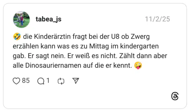 die Kinderärztin fragt bei der U8 ob Zwerg erzählen kann was es zu Mittag im kindergarten gab. Er sagt nein. Er weiß es nicht. Zählt dann aber alle Dinosauriernamen auf die er kennt.