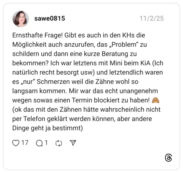 Ernsthafte Frage! Gibt es auch in den KHs die Möglichkeit auch anzurufen, das „Problem" zu schildern und dann eine kurze Beratung zu bekommen? Ich war letztens mit Mini beim KiA (Ich natürlich recht besorgt usw) und letztendlich waren es „nur" Schmerzen weil die Zähne wohl so langsam kommen. Mir war das echt unangenehm wegen sowas einen Termin blockiert zu haben! (ok das mit den Zähnen hätte wahrscheinlich nicht per Telefon geklärt werden können, aber andere Dinge geht ja bestimmt)