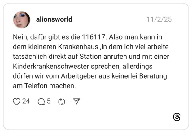 Nein, dafür gibt es die 116117. Also man kann in dem kleineren Krankenhaus in dem ich viel arbeite tatsächlich direkt auf Station anrufen und mit einer Kinderkrankenschwester sprechen, allerdings dürfen wir vom Arbeitgeber aus keinerlei Beratung am Telefon machen.