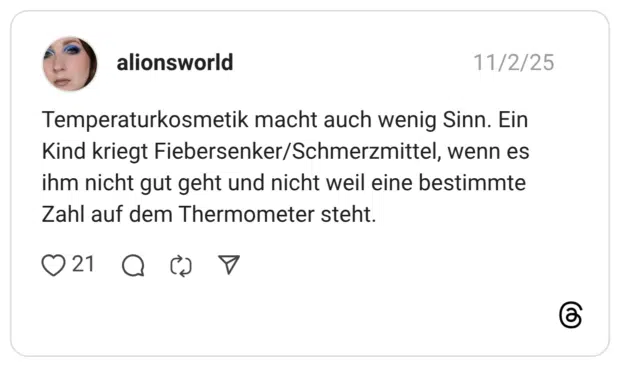 Temperaturkosmetik macht auch wenig Sinn. Ein Kind kriegt Fiebersenker/Schmerzmittel, wenn es ihm nicht gut geht und nicht weil eine bestimmte Zahl auf dem Thermometer steht.