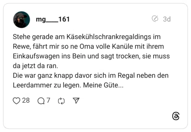 Stehe gerade am Käsekühlschrankregaldings im Rewe, fährt mir so ne Oma volle Kanüle mit ihrem Einkaufswagen ins Bein und sagt trocken, sie muss da jetzt da ran. Die war ganz knapp davor sich im Regal neben den Leerdammer zu legen. Meine Güte.