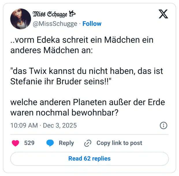 ..vorm Edeka schreit ein Mädchen ein anderes Mädchen an: "das Twix kannst du nicht haben, das ist Stefanie ihr Bruder seins!!" welche anderen Planeten außer der Erde waren nochmal bewohnbar?