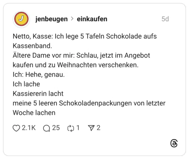 Netto, Kasse: Ich lege 5 Tafeln Schokolade aufs Kassenband. Ältere Dame vor mir: Schlau, jetzt im Angebot kaufen und zu Weihnachten verschenken. Ich: Hehe, genau. Ich lache Kassiererin lacht meine 5 leeren Schokoladenpackungen von letzter Woche lachen