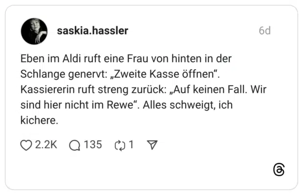 Eben im Aldi ruft eine Frau von hinten in der Schlange genervt: „Zweite Kasse öffnen" Kassiererin ruft streng zurück: „Auf keinen Fall. Wir sind hier nicht im Rewe". kichere.