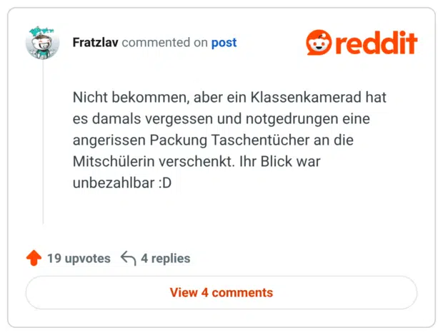 Nicht bekommen, aber ein Klassenkamerad hat es damals vergessen und notgedrungen eine angerissen Packung Taschentücher an die Mitschülerin verschenkt. Ihr Blick war unbezahlbar :D