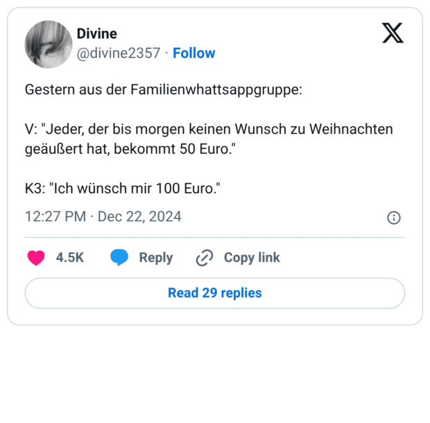 Gestern aus der Familienwhattsappgruppe: V: "Jeder, der bis morgen keinen Wunsch zu Weihnachten geäußert hat, bekommt 50 Euro." K3: "Ich wünsch mir 100 Euro."