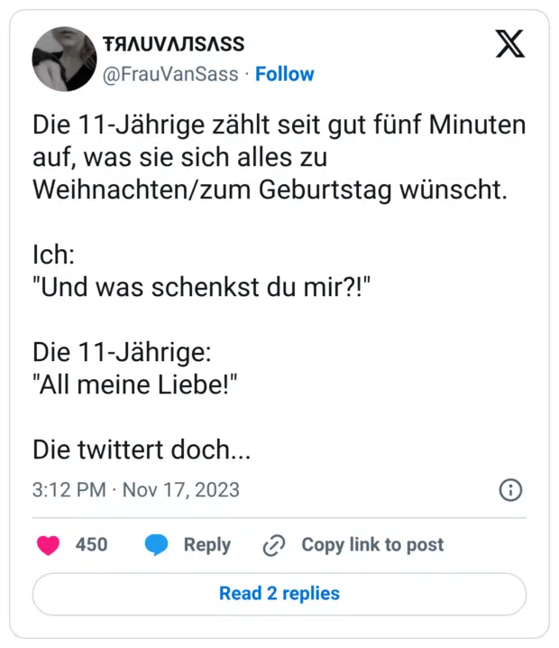 Die 11-Jährige zählt seit gut fünf Minuten auf, was sie sich alles zu Weihnachten/zum Geburtstag wünscht. Ich: "Und was schenkst du mir?!" Die 11-Jährige: "All meine Liebe!" Die twittert doch...