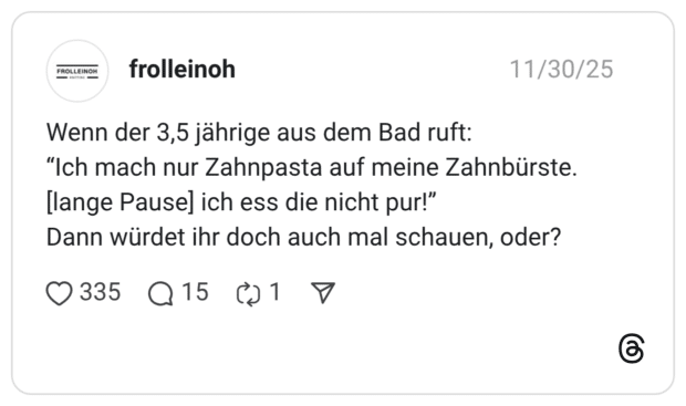 Wenn der 3,5 jährige aus dem Bad ruft: "Ich mach nur Zahnpasta auf meine Zahnbürste. [lange Pause] ich ess die nicht pur!" Dann würdet ihr doch auch mal schauen, oder?