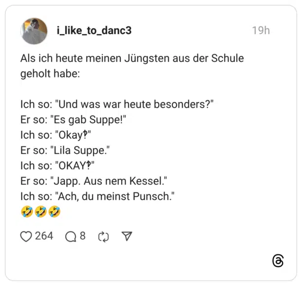 Als ich heute meinen Jüngsten aus der Schule geholt habe: Ich so: "Und was war heute besonders?" Er so: "Es gab Suppe!" Ich so: "Okay?" Er so: "Lila Suppe." Ich so: "OKAY?" Er so: "Japp. Aus nem Kessel." Ich so: "Ach, du meinst Punsch."