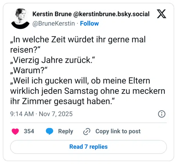„In welche Zeit würdet ihr gerne mal reisen?" „Vierzig Jahre zurück." „Warum?" „Weil ich gucken will, ob meine Eltern wirklich jeden Samstag ohne zu meckern ihr Zimmer gesaugt haben."