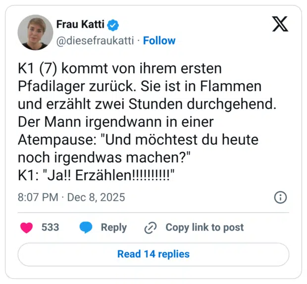 K1 (7) kommt von ihrem ersten Pfadilager zurück. Sie ist in Flammen und erzählt zwei Stunden durchgehend. Der Mann irgendwann in einer Atempause: "Und möchtest du heute noch irgendwas machen?" K1: "Ja!! Erzählen!!!!!!!!!!"