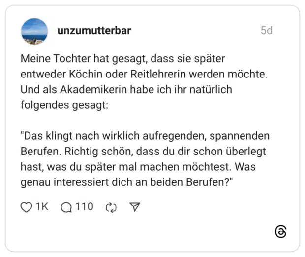 Meine Tochter hat gesagt, dass sie später entweder Köchin oder Reitlehrerin werden möchte. Und als Akademikerin habe ich ihr natürlich folgendes gesagt: "Das klingt nach wirklich aufregenden, spannenden Berufen. Richtig schön, dass du dir schon überlegt hast, was du später mal machen möchtest. Was genau interessiert dich an beiden Berufen?"