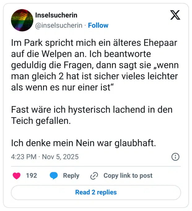 Im Park spricht mich ein älteres Ehepaar auf die Welpen an. Ich beantworte geduldig die Fragen, dann sagt sie „wenn man gleich 2 hat ist sicher vieles leichter als wenn es nur einer ist“ Fast wäre ich hysterisch lachend in den Teich gefallen. Ich denke mein Nein war glaubhaft.