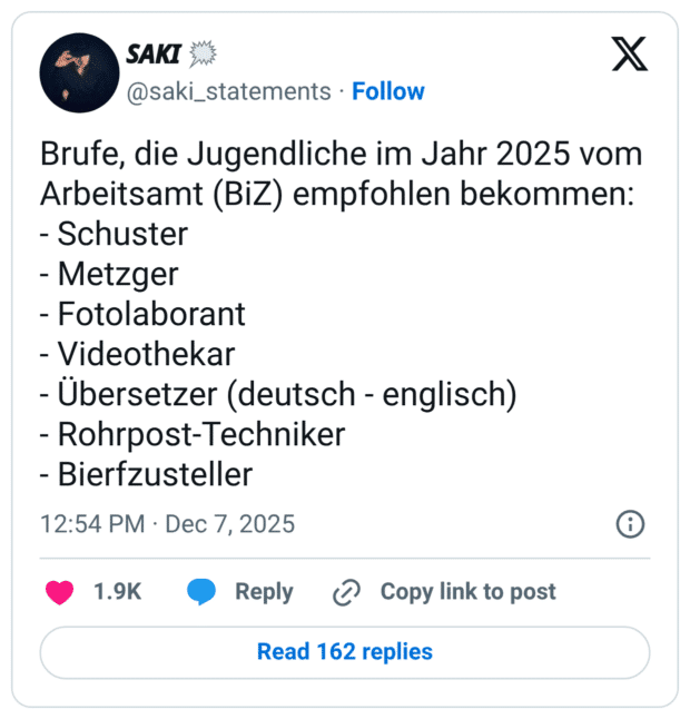 Brufe, die Jugendliche im Jahr 2025 vom Arbeitsamt (BiZ) empfohlen bekommen: - Schuster - Metzger - Fotolaborant - Videothekar - Übersetzer (deutsch - englisch) - Rohrpost-Techniker - Bierfzusteller