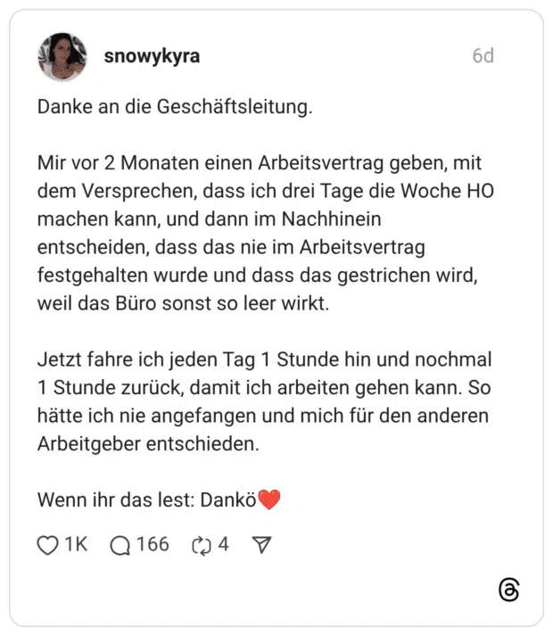 Danke an die Geschäftsleitung. Mir vor 2 Monaten einen Arbeitsvertrag geben, mit dem Versprechen, dass ich drei Tage die Woche HO machen kann, und dann im Nachhinein entscheiden, dass das nie im Arbeitsvertrag festgehalten wurde und dass das gestrichen wird, weil das Büro sonst so leer wirkt. Jetzt fahre ich jeden Tag 1 Stunde hin und nochmal 1 Stunde zurück, damit ich arbeiten gehen kann. So hätte ich nie angefangen und mich für den anderen Arbeitgeber entschieden. Wenn ihr das lest: Dankö