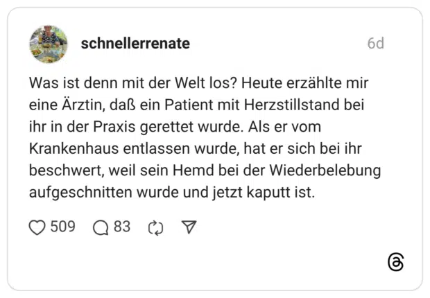 Was ist denn mit der Welt los? Heute erzählte mir eine Ärztin, daß ein Patient mit Herzstillstand bei ihr in der Praxis gerettet wurde. Als er vom Krankenhaus entlassen wurde, hat er sich bei ihr beschwert, weil sein Hemd bei der Wiederbelebung aufgeschnitten wurde und jetzt kaputt ist.