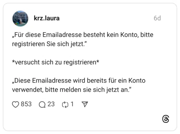 „Für diese Emailadresse besteht kein Konto, bitte registrieren Sie sich jetzt." *versucht sich zu registrieren* „Diese Emailadresse wird bereits für ein Konto verwendet, bitte melden sie sich jetzt an."