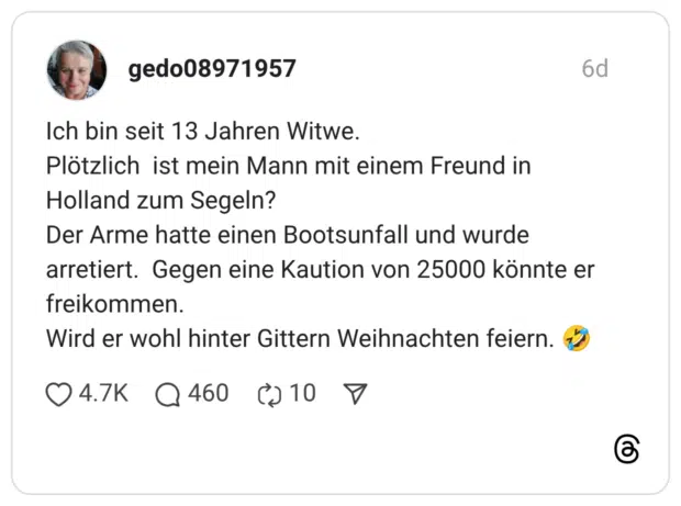 Ich bin seit 13 Jahren Witwe. Plötzlich ist mein Mann mit einem Freund in Holland zum Segeln? Der Arme hatte einen Bootsunfall und wurde arretiert. Gegen eine Kaution von 25000 könnte er freikommen. Wird er wohl hinter Gittern Weihnachten feiern.