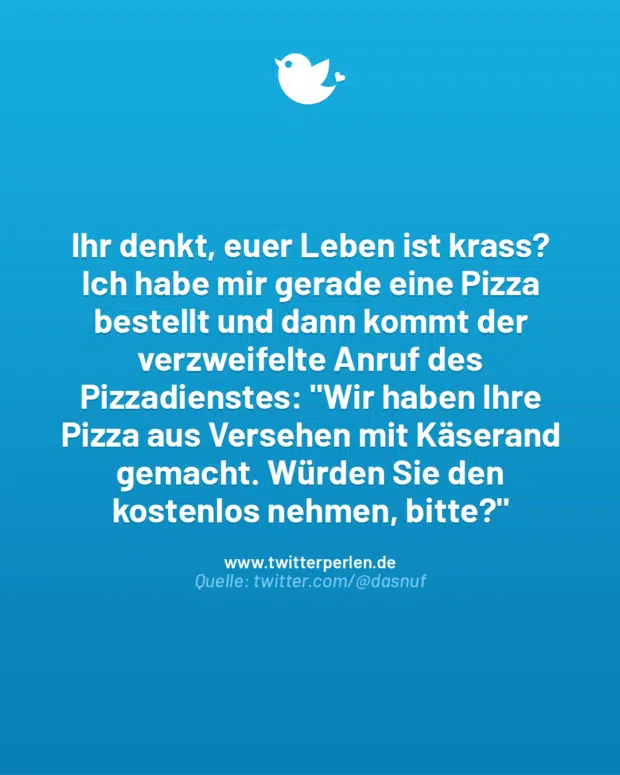 Ihr denkt, euer Leben ist krass? Ich habe mir gerade eine Pizza bestellt und dann kommt der verzweifelte Anruf des Pizzadienstes: „Wir haben Ihre Pizza aus Versehen mit Käserand gemacht. Würden Sie den kostenlos nehmen, bitte?“