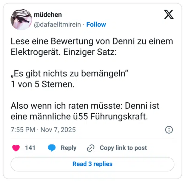 Lese eine Bewertung von Denni zu einem Elektrogerät. Einziger Satz: „Es gibt nichts zu bemängeln“ 1 von 5 Sternen. Also wenn ich raten müsste: Denni ist eine männliche ü55 Führungskraft.