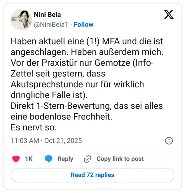 Haben aktuell eine (1!) MFA und die ist angeschlagen. Haben außerdem mich. Vor der Praxistür nur Gemotze (Info-Zettel seit gestern, dass Akutsprechstunde nur für wirklich dringliche Fälle ist). Direkt 1-Stern-Bewertung, das sei alles eine bodenlose Frechheit. Es nervt so.